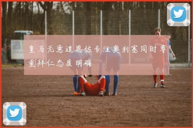 皇马无意追恩佐专注奥利塞同时尊重拜仁态度明确