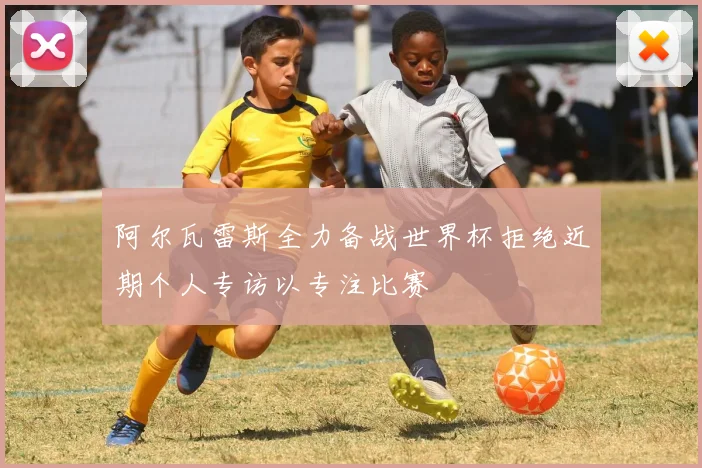阿尔瓦雷斯全力备战世界杯拒绝近期个人专访以专注比赛