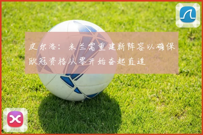 皮尔洛：米兰需重建新阵容以确保欧冠资格从零开始奋起直追