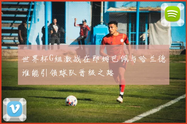 世界杯G组激战在即姆巴佩与哈兰德谁能引领球队晋级之路