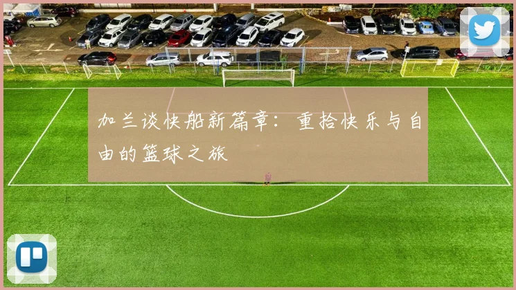 加兰谈快船新篇章：重拾快乐与自由的篮球之旅