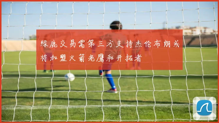 绿鹿交易需第三方支持杰伦布朗或将加盟火箭老鹰和开拓者