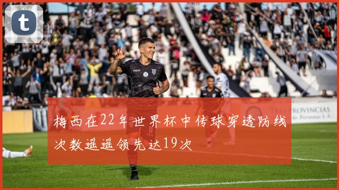 梅西在22年世界杯中传球穿透防线次数遥遥领先达19次