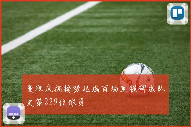 曼联庆祝梅努达成百场里程碑成队史第229位球员