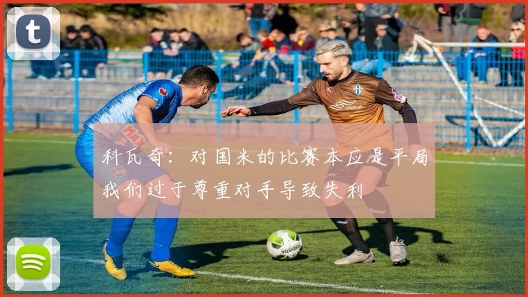 科瓦奇：对国米的比赛本应是平局我们过于尊重对手导致失利