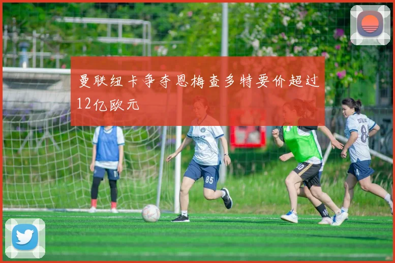 曼联纽卡争夺恩梅查多特要价超过12亿欧元
