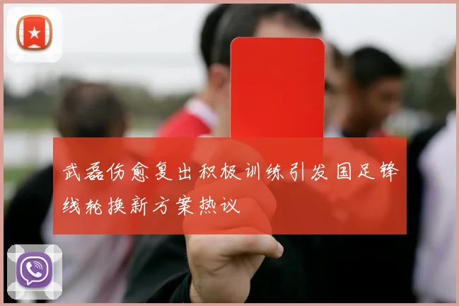 武磊伤愈复出积极训练引发国足锋线轮换新方案热议
